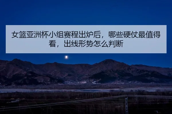 女篮亚洲杯小组赛程出炉后，哪些硬仗最值得看，出线形势怎么判断